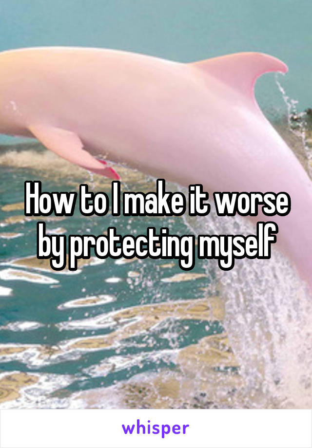 How to I make it worse by protecting myself