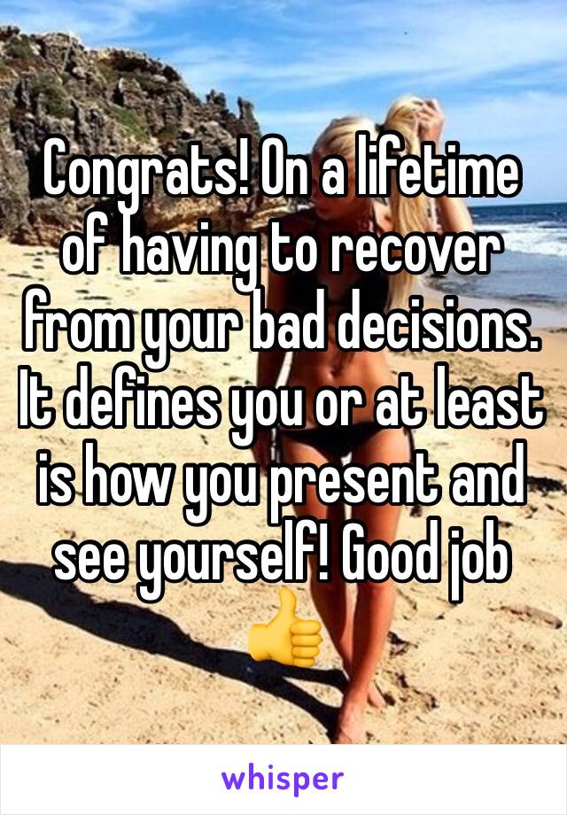 Congrats! On a lifetime of having to recover from your bad decisions. It defines you or at least is how you present and see yourself! Good job
👍