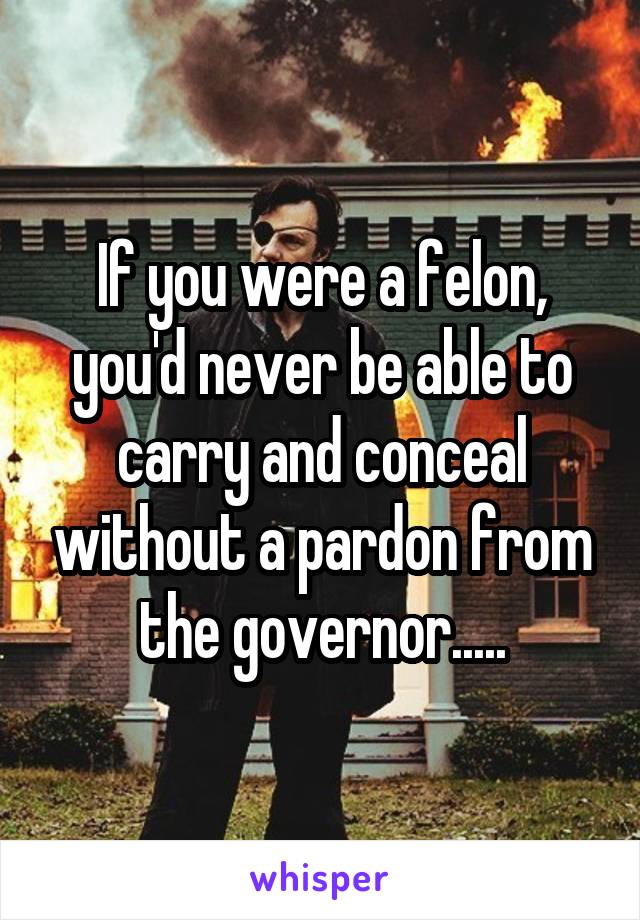 If you were a felon, you'd never be able to carry and conceal without a pardon from the governor.....