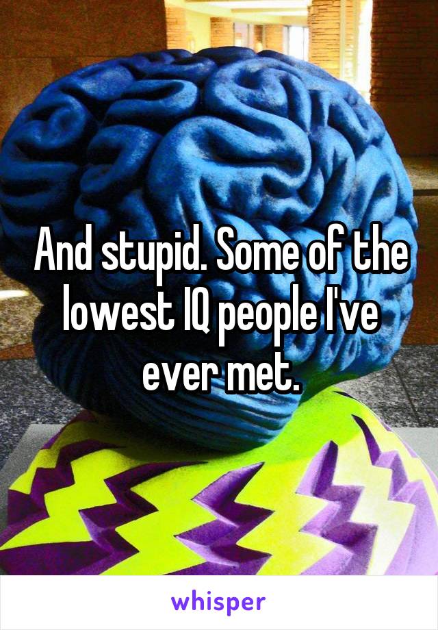 And stupid. Some of the lowest IQ people I've ever met.