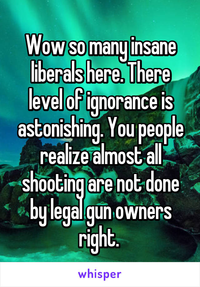 Wow so many insane liberals here. There level of ignorance is astonishing. You people realize almost all shooting are not done by legal gun owners right. 