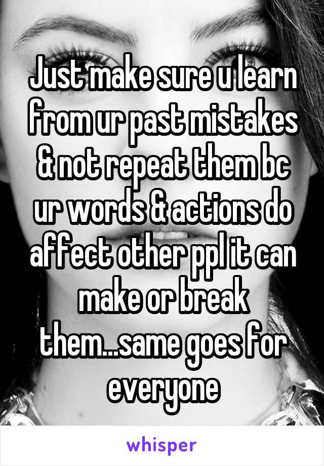 Just make sure u learn from ur past mistakes & not repeat them bc ur words & actions do affect other ppl it can make or break them...same goes for everyone