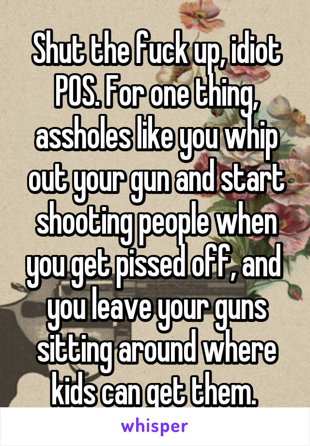 Shut the fuck up, idiot POS. For one thing, assholes like you whip out your gun and start shooting people when you get pissed off, and  you leave your guns sitting around where kids can get them. 