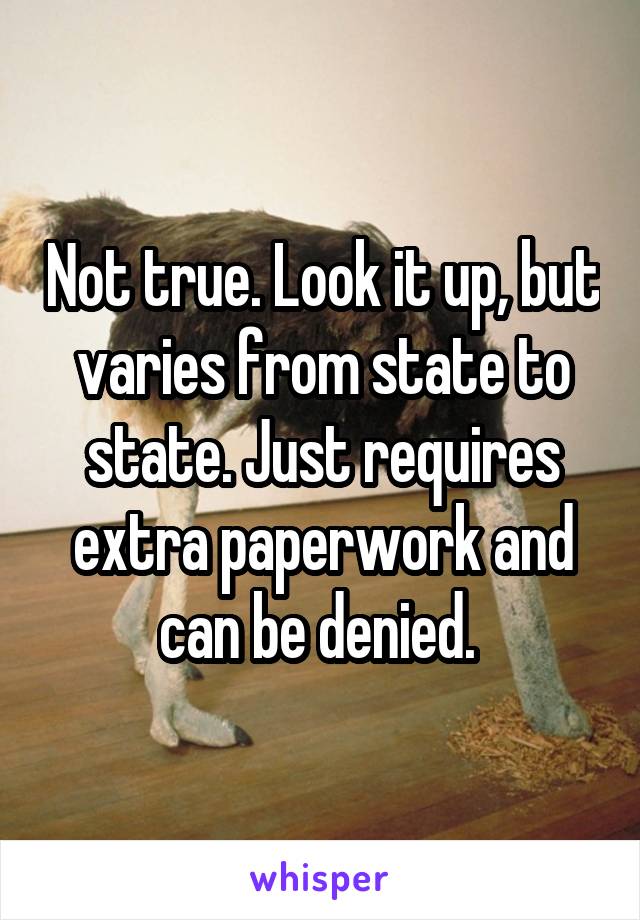 Not true. Look it up, but varies from state to state. Just requires extra paperwork and can be denied. 