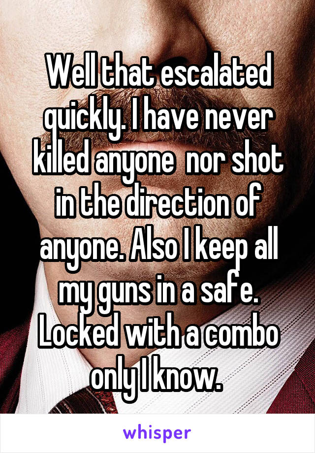 Well that escalated quickly. I have never killed anyone  nor shot in the direction of anyone. Also I keep all my guns in a safe. Locked with a combo only I know. 