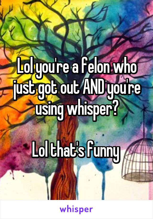 Lol you're a felon who just got out AND you're using whisper?

Lol that's funny 