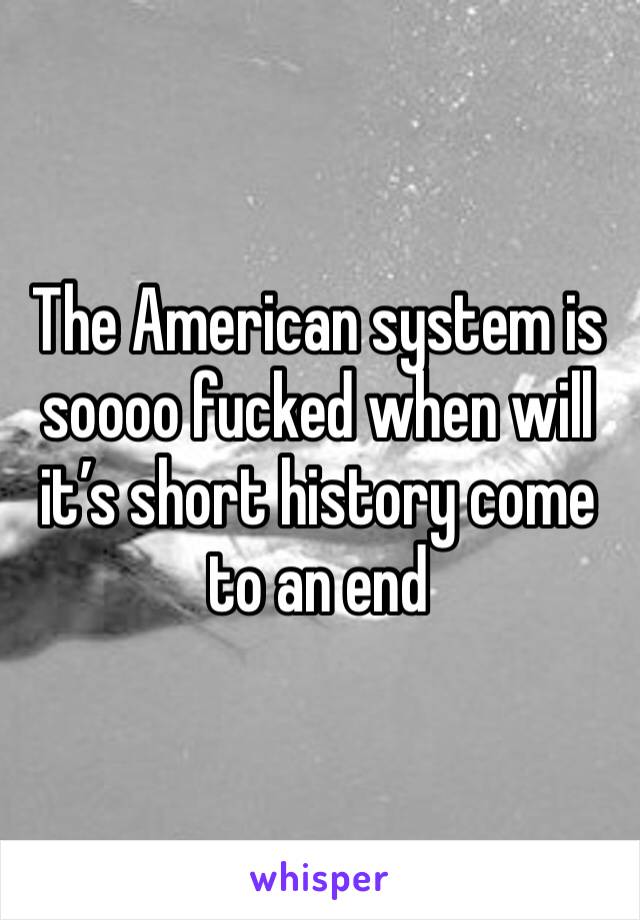 The American system is soooo fucked when will it’s short history come to an end 