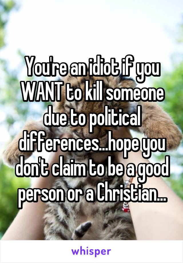 You're an idiot if you WANT to kill someone due to political differences...hope you don't claim to be a good person or a Christian...