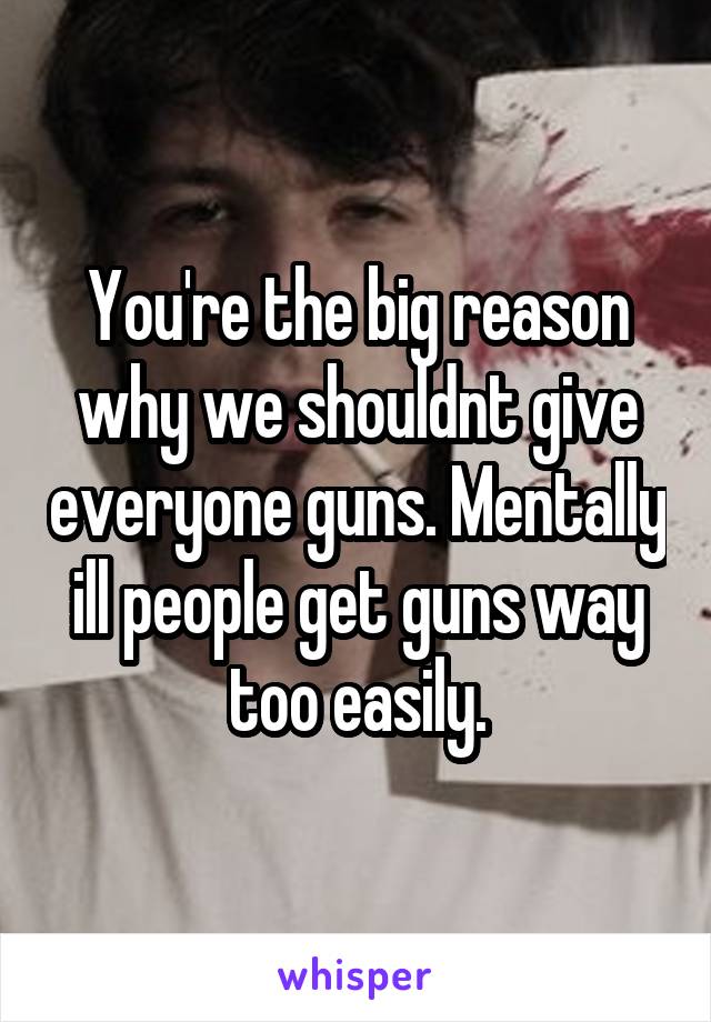 You're the big reason why we shouldnt give everyone guns. Mentally ill people get guns way too easily.