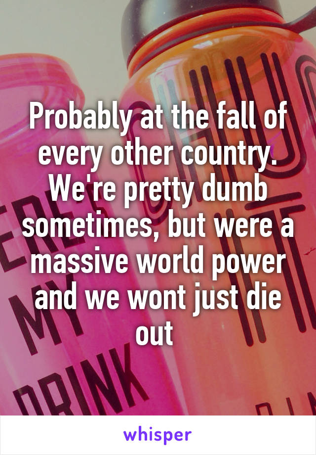 Probably at the fall of every other country. We're pretty dumb sometimes, but were a massive world power and we wont just die out 