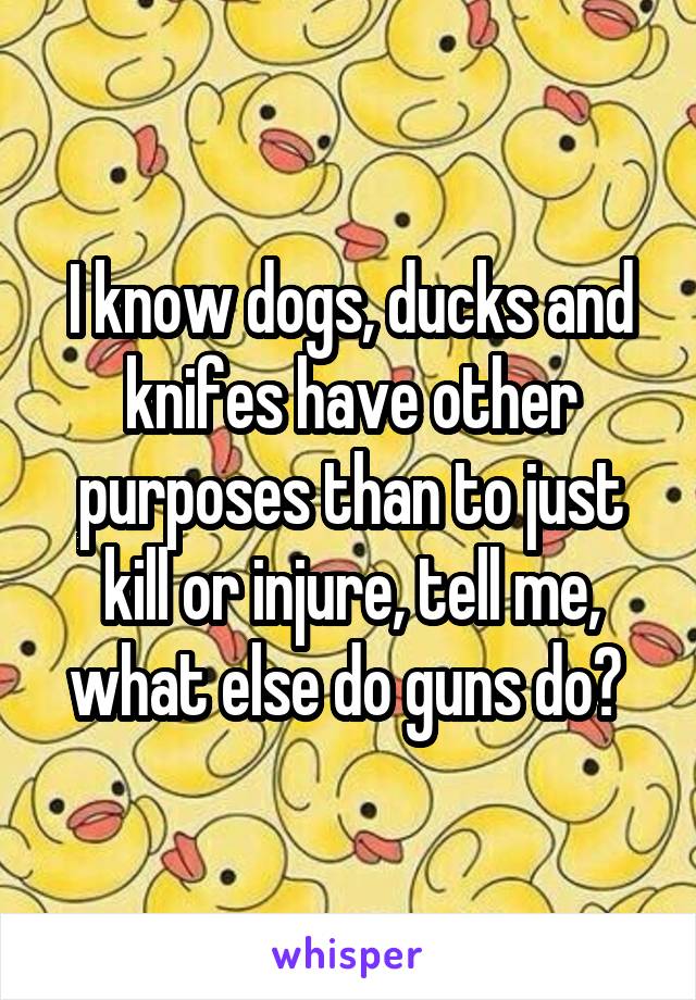 I know dogs, ducks and knifes have other purposes than to just kill or injure, tell me, what else do guns do? 