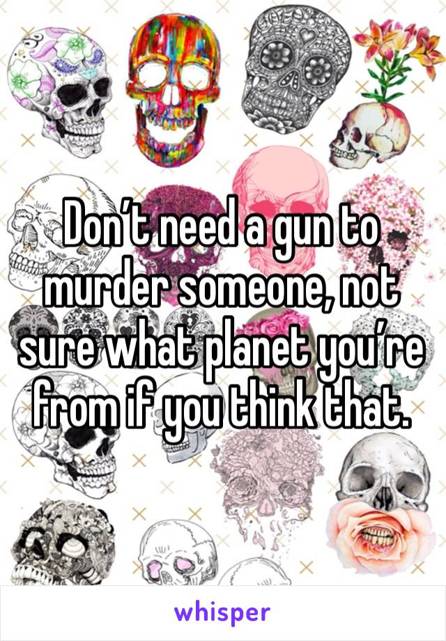 Don’t need a gun to murder someone, not sure what planet you’re from if you think that.