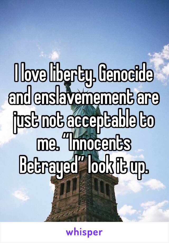 I love liberty. Genocide and enslavemement are just not acceptable to me. “Innocents Betrayed” look it up. 