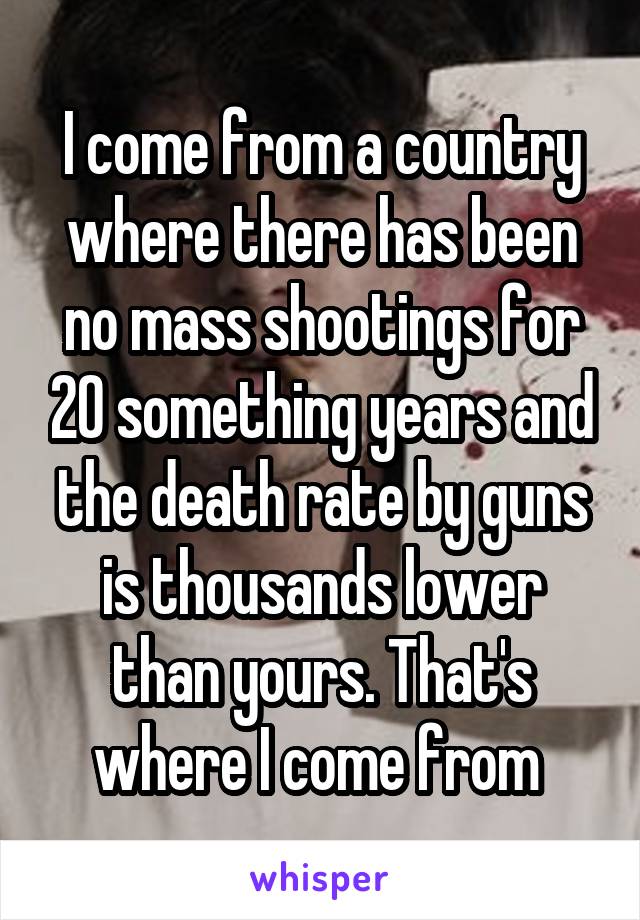 I come from a country where there has been no mass shootings for 20 something years and the death rate by guns is thousands lower than yours. That's where I come from 