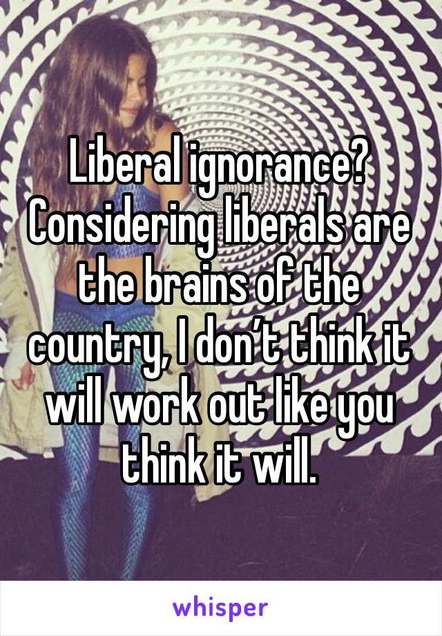 Liberal ignorance?  Considering liberals are the brains of the country, I don’t think it will work out like you think it will.