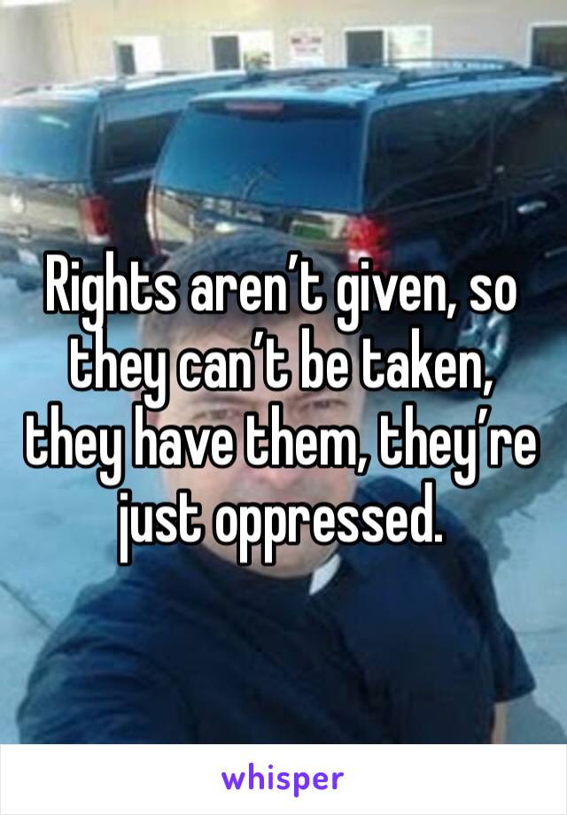 Rights aren’t given, so they can’t be taken, they have them, they’re just oppressed.