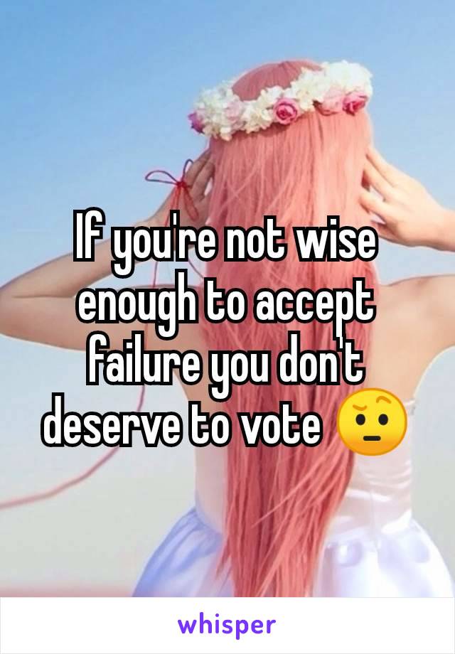 If you're not wise enough to accept failure you don't deserve to vote 🤨