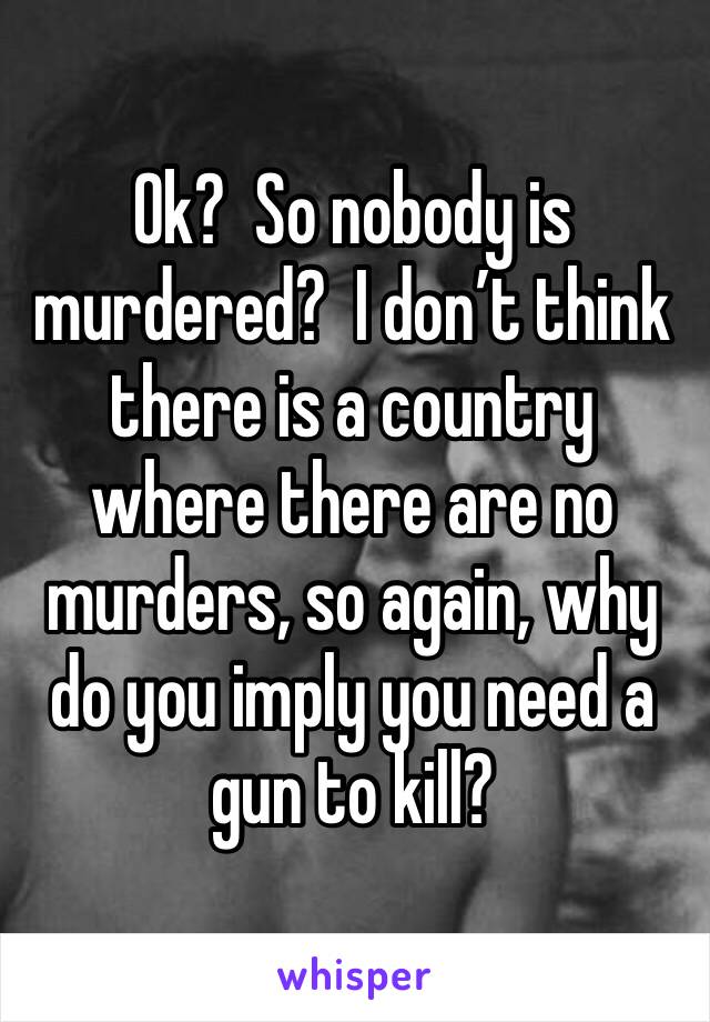 Ok?  So nobody is murdered?  I don’t think there is a country where there are no murders, so again, why do you imply you need a gun to kill?