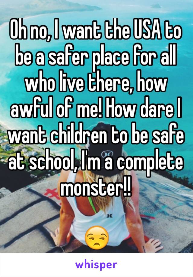 Oh no, I want the USA to be a safer place for all who live there, how awful of me! How dare I want children to be safe   at school, I'm a complete monster!! 

😒