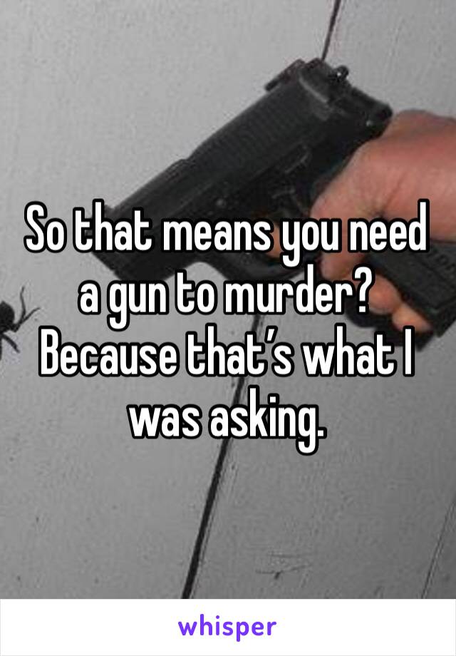 So that means you need a gun to murder?  Because that’s what I was asking.