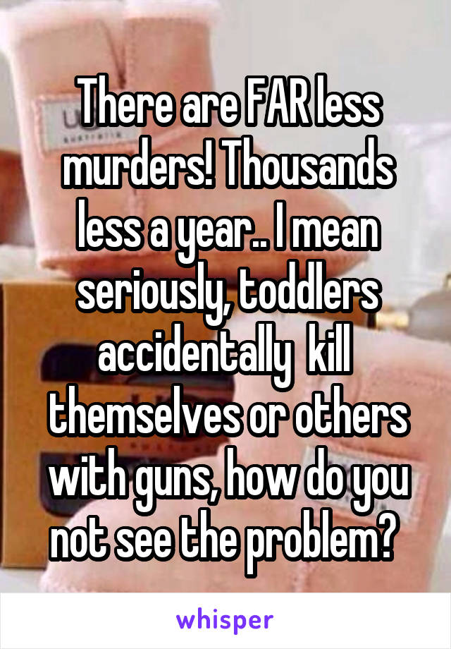 There are FAR less murders! Thousands less a year.. I mean seriously, toddlers accidentally  kill  themselves or others with guns, how do you not see the problem? 