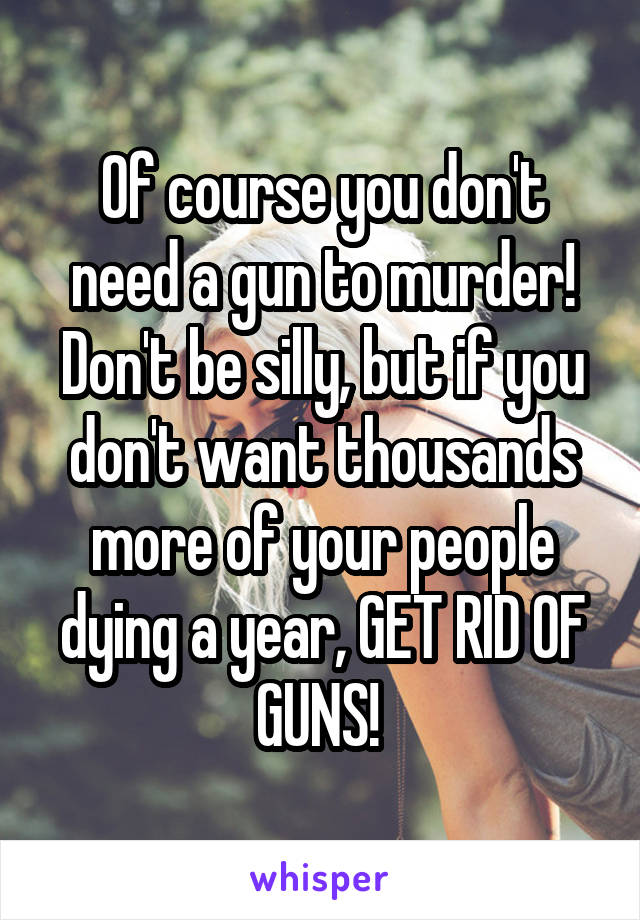 Of course you don't need a gun to murder! Don't be silly, but if you don't want thousands more of your people dying a year, GET RID OF GUNS! 