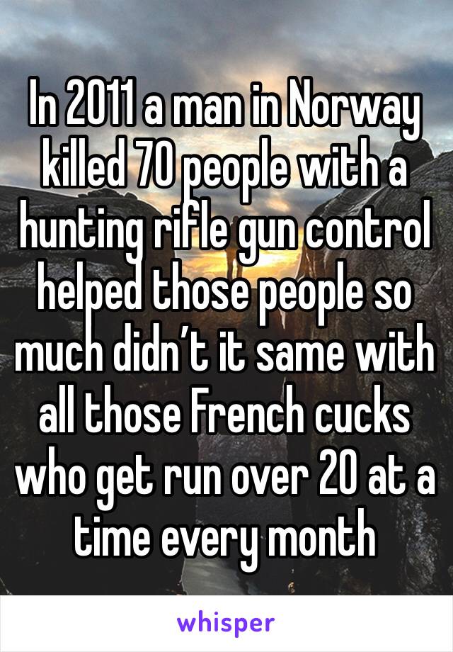 In 2011 a man in Norway killed 70 people with a hunting rifle gun control helped those people so much didn’t it same with all those French cucks who get run over 20 at a time every month