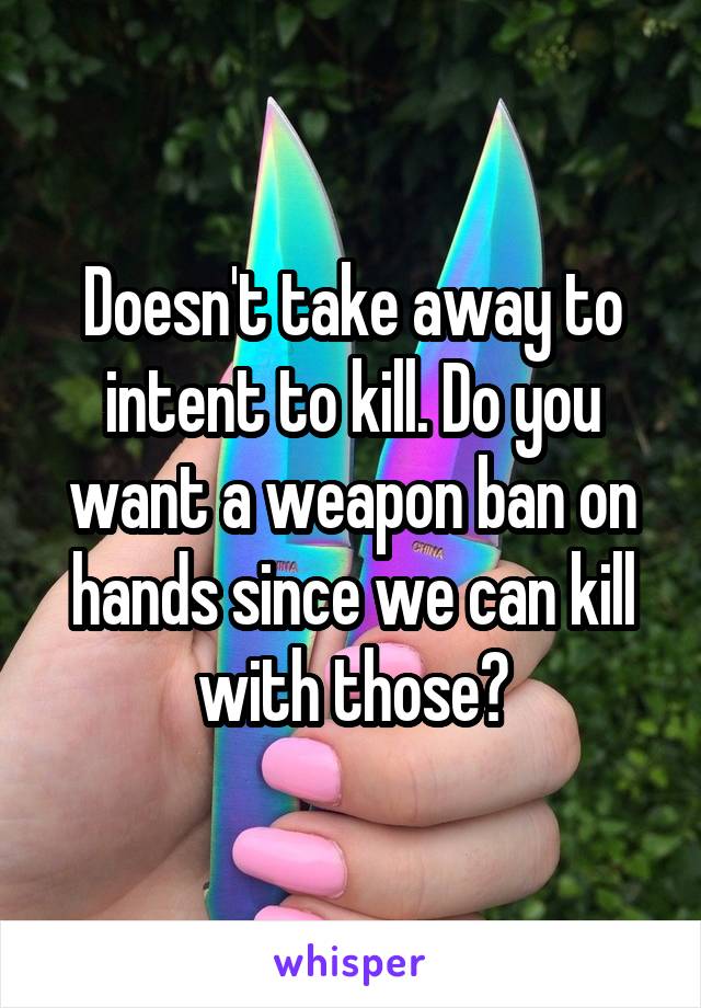 Doesn't take away to intent to kill. Do you want a weapon ban on hands since we can kill with those?