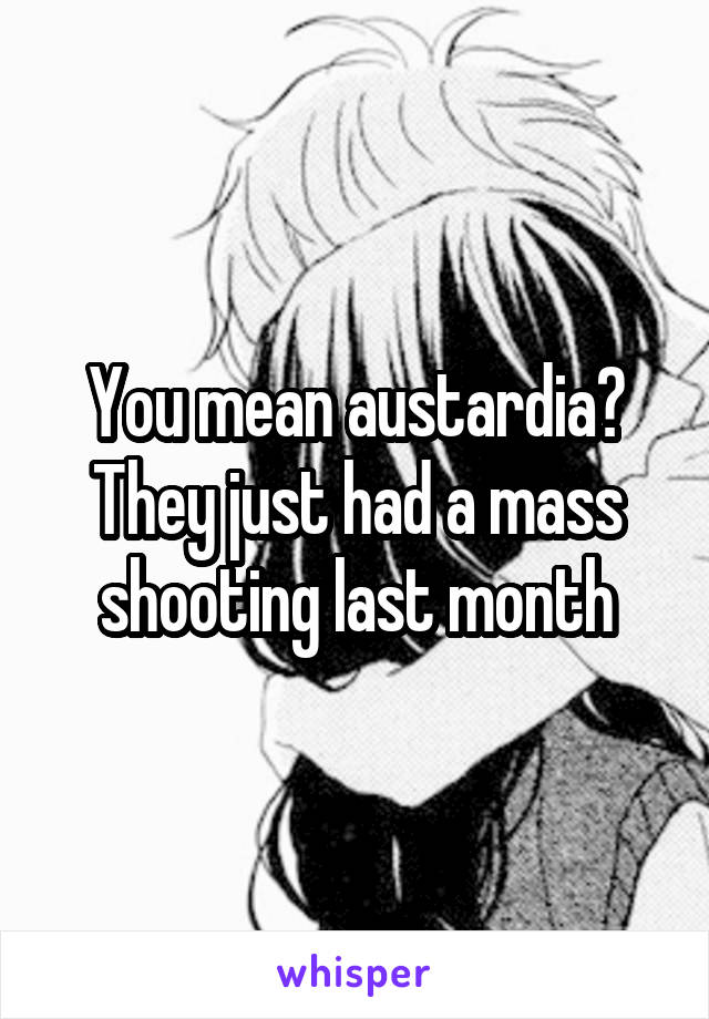 You mean austardia? They just had a mass shooting last month