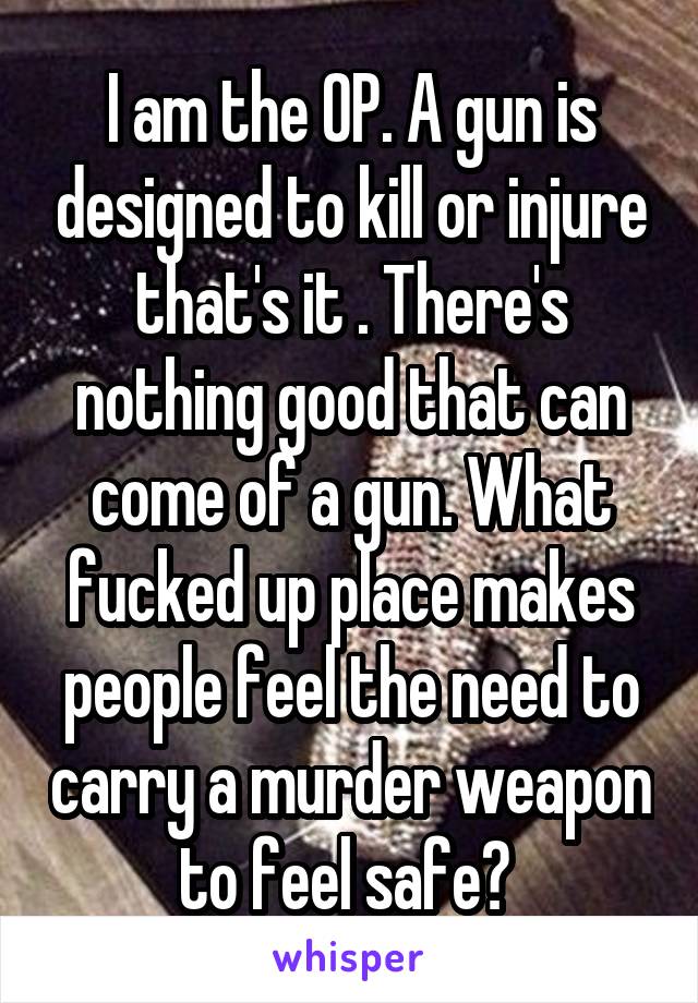 I am the OP. A gun is designed to kill or injure that's it . There's nothing good that can come of a gun. What fucked up place makes people feel the need to carry a murder weapon to feel safe? 