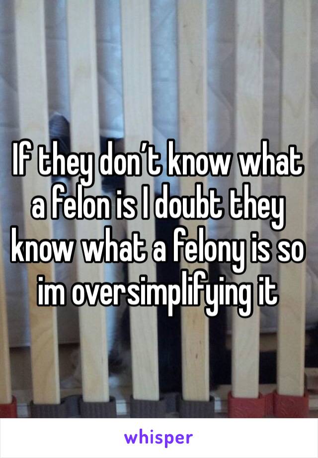 If they don’t know what a felon is I doubt they know what a felony is so im oversimplifying it