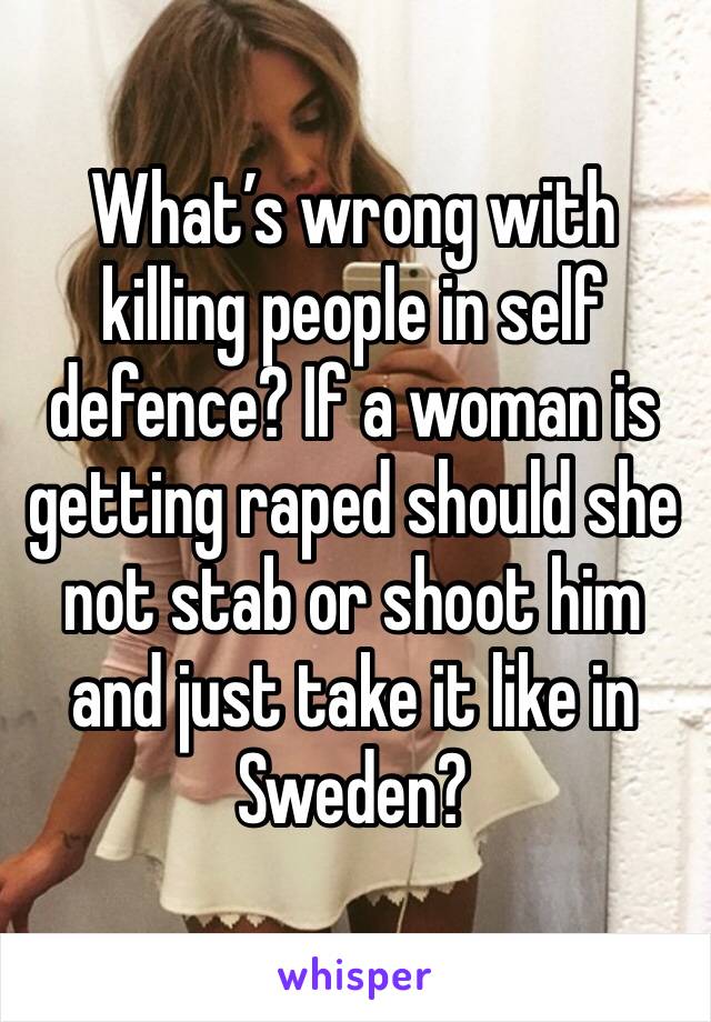 What’s wrong with killing people in self defence? If a woman is getting raped should she not stab or shoot him and just take it like in Sweden?