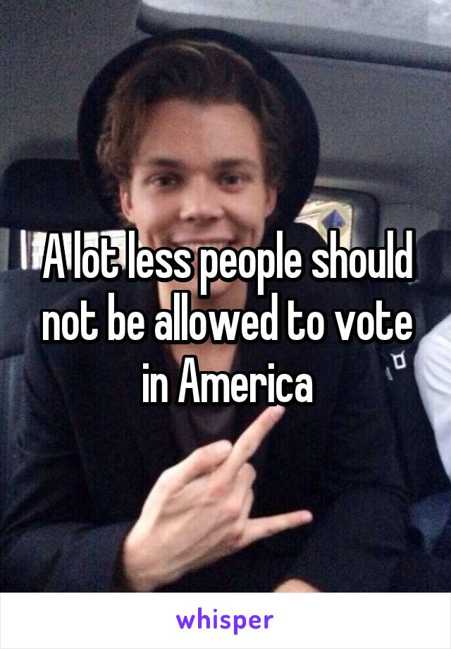 A lot less people should not be allowed to vote in America