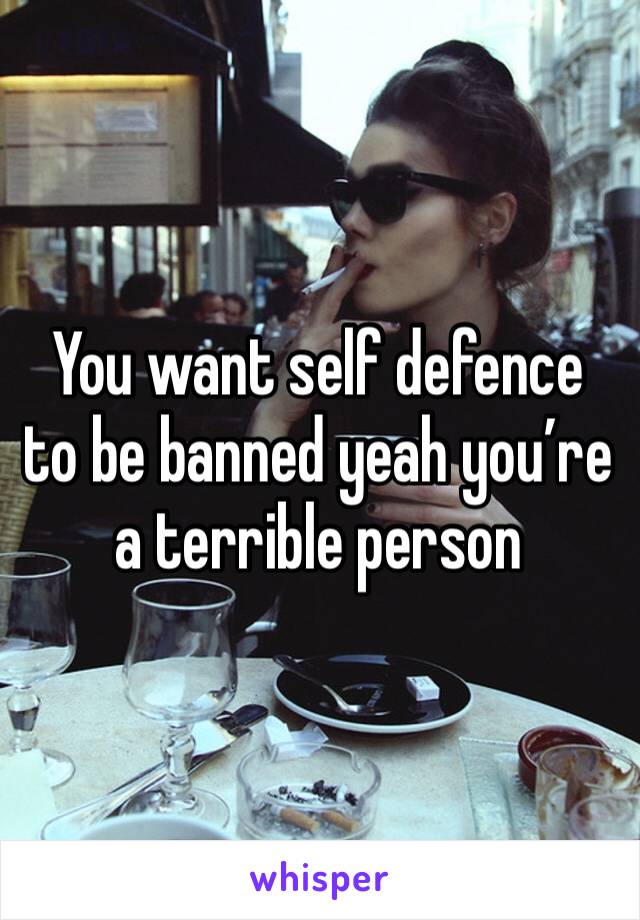 You want self defence to be banned yeah you’re a terrible person 