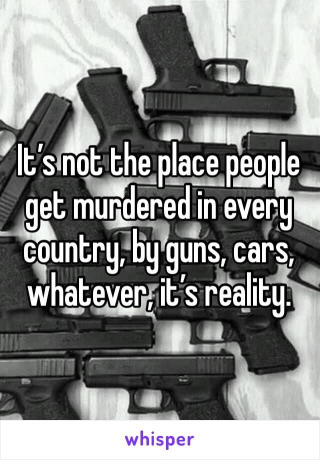 It’s not the place people get murdered in every country, by guns, cars, whatever, it’s reality.