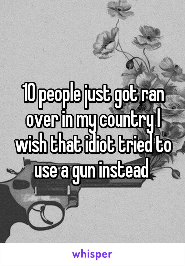 10 people just got ran over in my country I wish that idiot tried to use a gun instead 