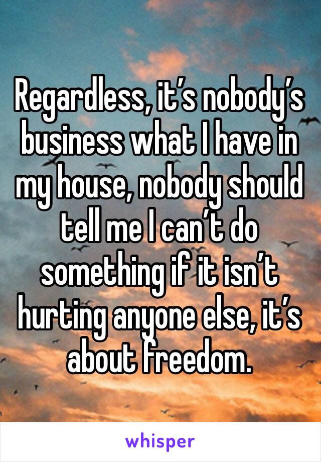 Regardless, it’s nobody’s business what I have in my house, nobody should tell me I can’t do something if it isn’t hurting anyone else, it’s about freedom.