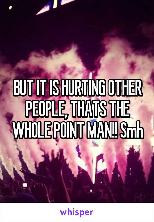 BUT IT IS HURTING OTHER PEOPLE, THATS THE WHOLE POINT MAN!! Smh