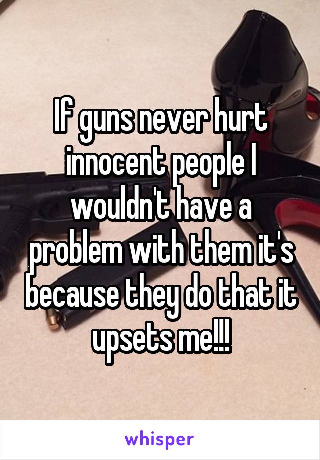 If guns never hurt innocent people I wouldn't have a problem with them it's because they do that it upsets me!!!