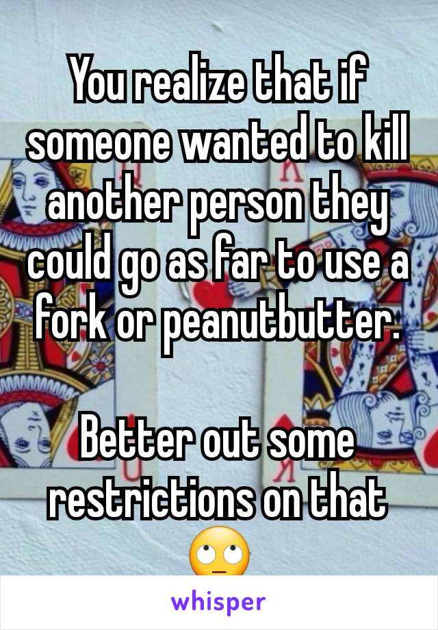 You realize that if someone wanted to kill another person they could go as far to use a fork or peanutbutter.

Better out some restrictions on that
🙄