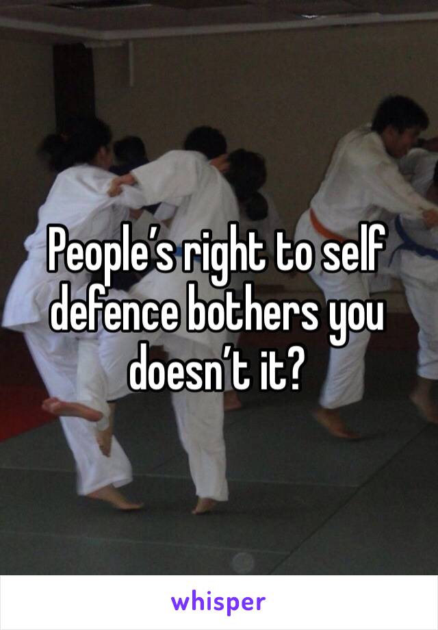 People’s right to self defence bothers you doesn’t it?