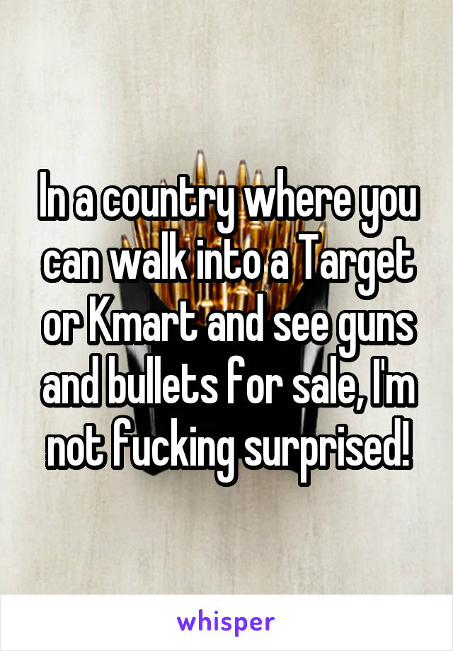 In a country where you can walk into a Target or Kmart and see guns and bullets for sale, I'm not fucking surprised!