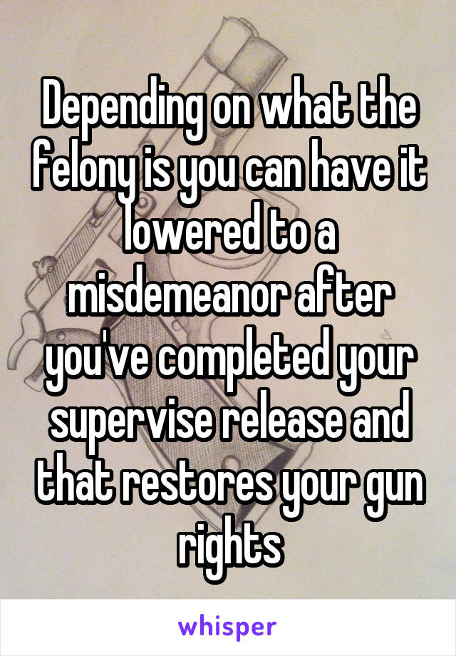 Depending on what the felony is you can have it lowered to a misdemeanor after you've completed your supervise release and that restores your gun rights