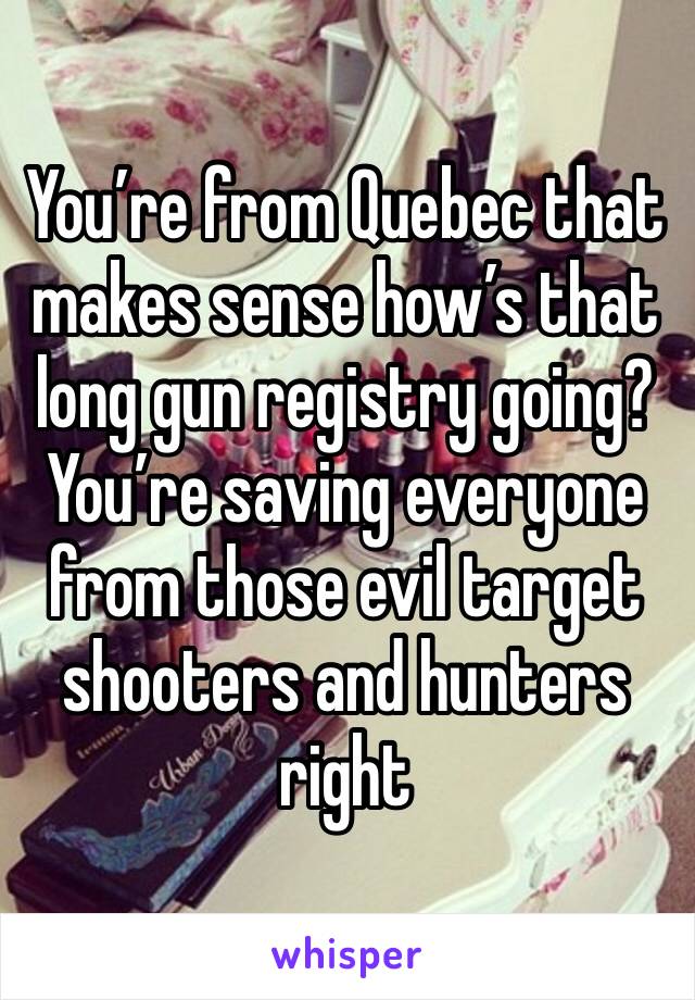 You’re from Quebec that makes sense how’s that long gun registry going? You’re saving everyone from those evil target shooters and hunters right