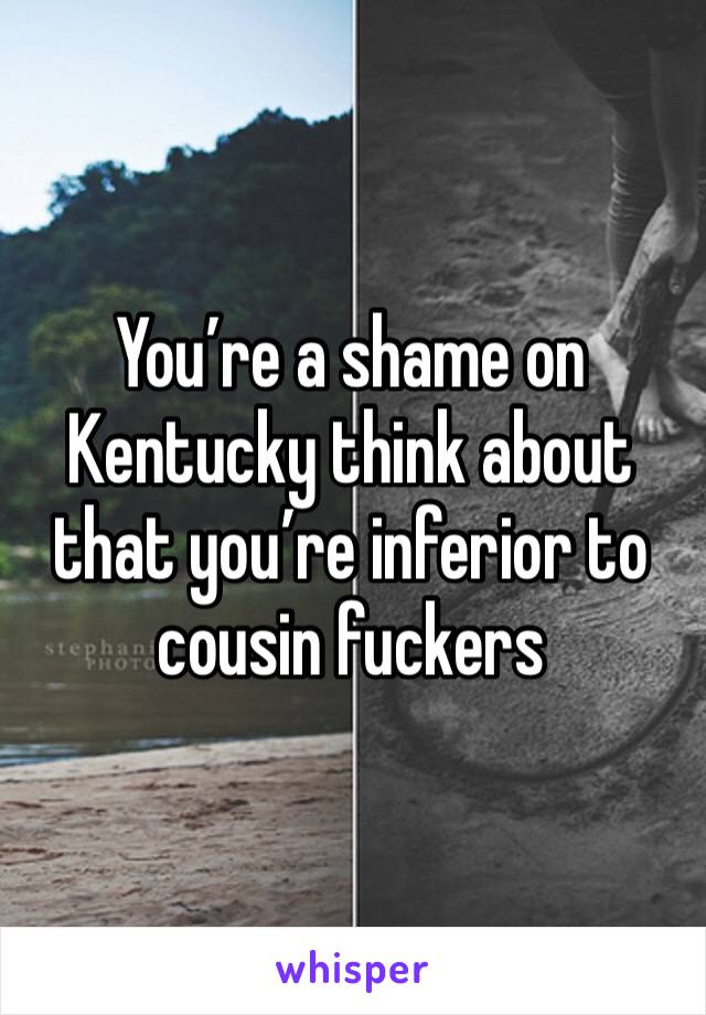 You’re a shame on Kentucky think about that you’re inferior to cousin fuckers