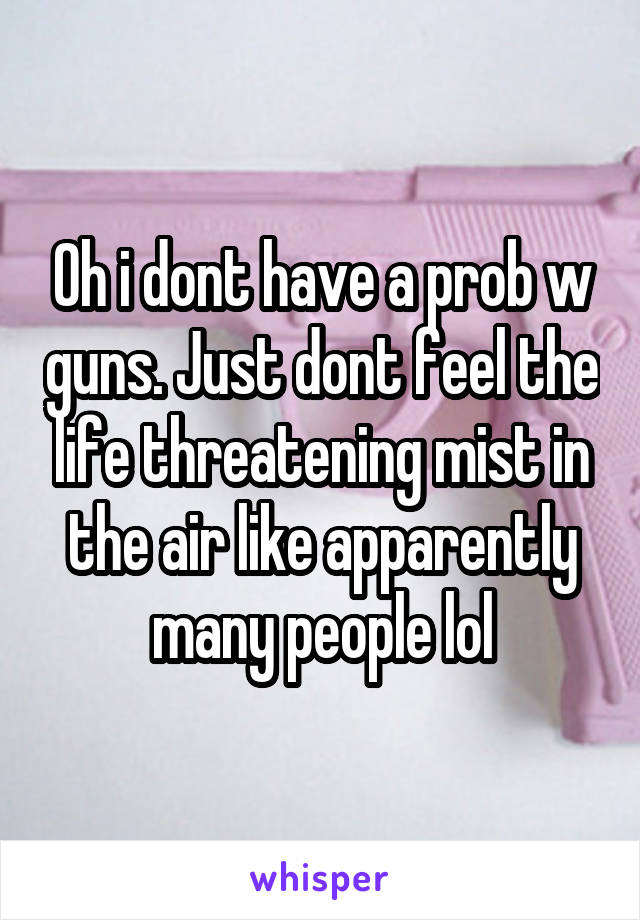 Oh i dont have a prob w guns. Just dont feel the life threatening mist in the air like apparently many people lol