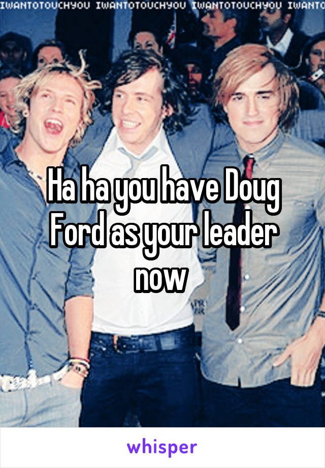 Ha ha you have Doug Ford as your leader now 