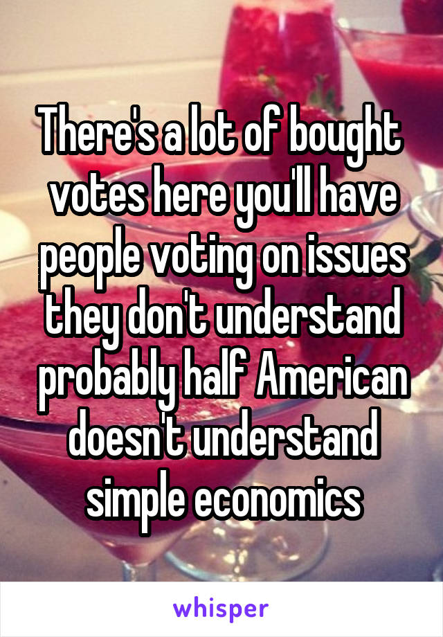 There's a lot of bought  votes here you'll have people voting on issues they don't understand probably half American doesn't understand simple economics