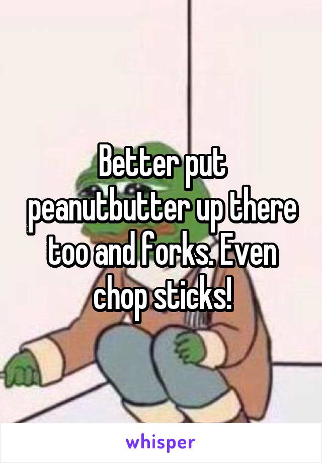 Better put peanutbutter up there too and forks. Even chop sticks!