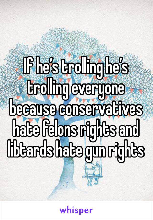 If he’s trolling he’s trolling everyone because conservatives hate felons rights and libtards hate gun rights